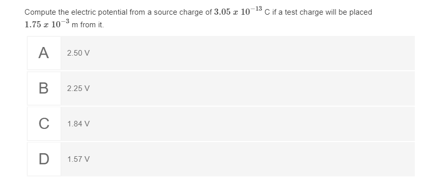 Compute the electric potential from a source charge of 3.05 æ 10-13 C if a test charge will be placed
1.75 æ 10-3 m from it.
A
2.50 V
В
2.25 V
C
1.84 V
D
1.57 V
