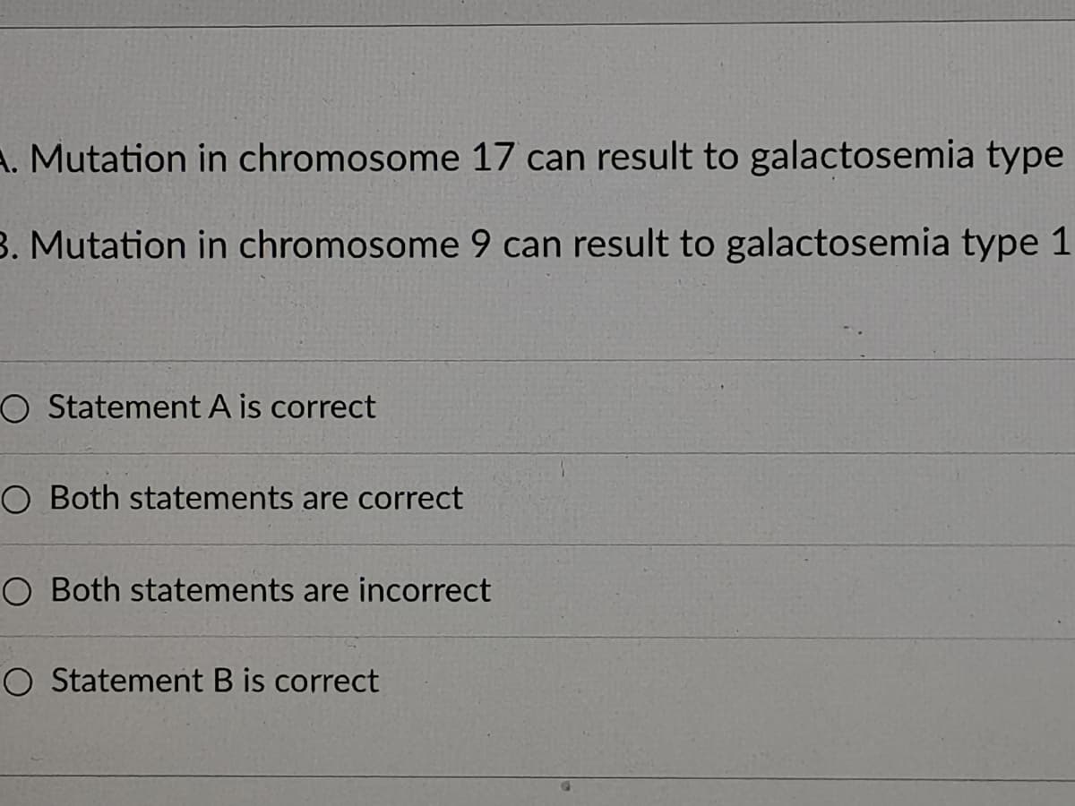 A. Mutation in chromosome 17 can result to galactosemia type
3. Mutation in chromosome 9 can result to galactosemia type 1
O Statement A is correct
O Both statements are correct
O Both statements are incorrect
O Statement B is correct
