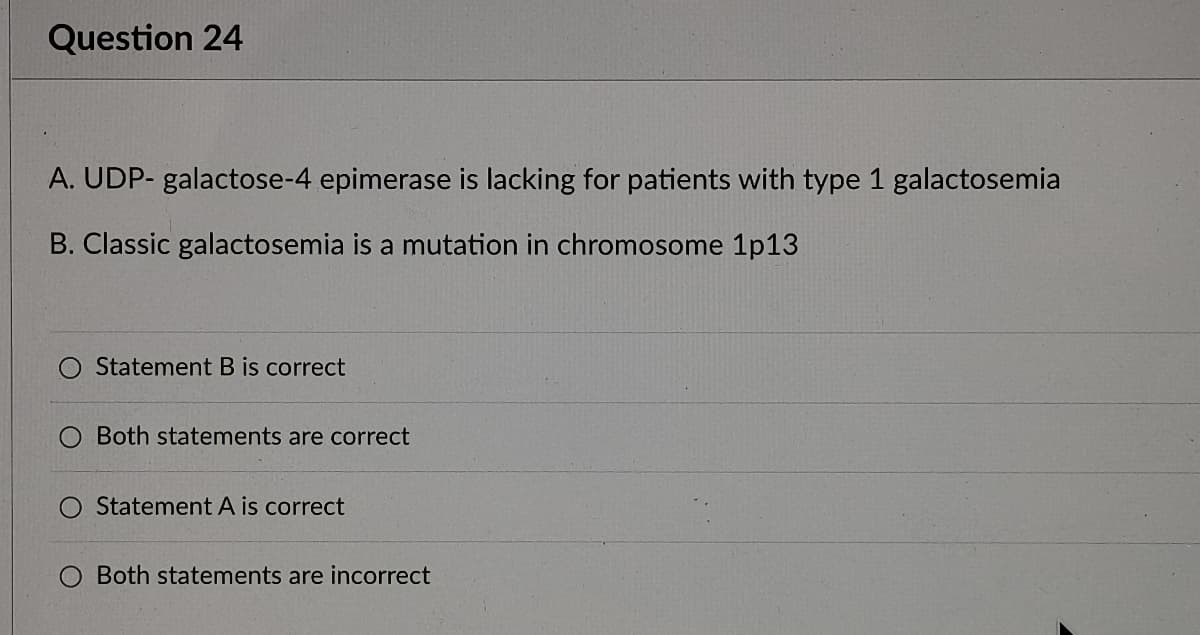 Question 24
A. UDP- galactose-4 epimerase is lacking for patients with type 1 galactosemia
B. Classic galactosemia is a mutation in chromosome 1p13
Statement B is correct
O Both statements are correct
Statement A is correct
Both statements are incorrect
