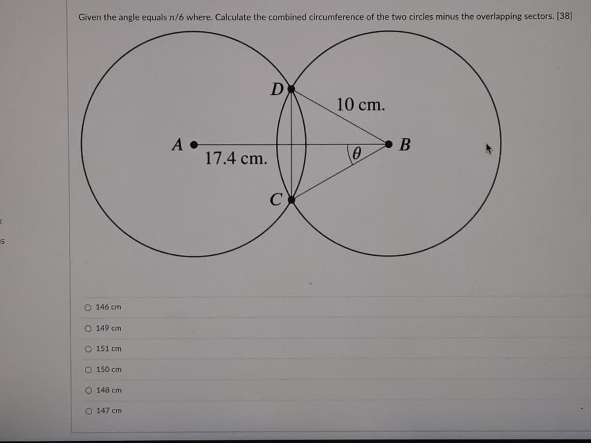 Given the angle equals n/6 where. Calculate the combined circumference of the two circles minus the overlapping sectors. [38]
D
10 cm.
A •
17.4 cm.
В
C
O 146 cm
O 149 cm
O 151 cm
O 150 cm
O 148 cm
O 147 cm
