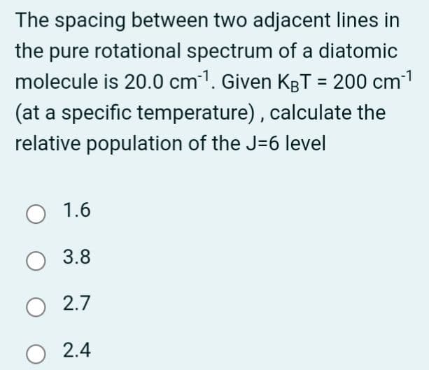 The spacing between two adjacent lines in
the pure rotational spectrum of a diatomic
molecule is 20.0 cm ¹. Given KBT = 200 cm-¹
(at a specific temperature), calculate the
relative population of the J-6 level
O 1.6
O 3.8
O 2.7
O 2.4