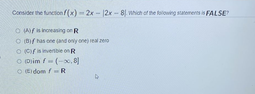 Consider the function f(x) = 2x - 2x - 81. Which of the following statements is FALSE?
(A) f is increasing on R
(B) f has one (and only one) real zero
(C) f is invertible on R
(D)im f = (-∞, 8]
(E) dom f = R
H