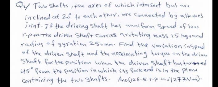 Q/ Two Shafts,the axes of which intersect but ave
inclined at 28 to each other, are Connected by aHo skes
joint. If the driving Shaft has auniform Speed of loo
r.pm.The driven Shaft Carries arotuting mass I5 kgrand
radius of gyration 250 mm. Find the variation inspeed
of the driven shaft and the accelerating torque on the driven
Shaft for the position when the driven Shaft has turmed
45°from the position in which its fork end isin the pl ane
Containing the two Shafts. Ans-(126.5 r-pim1277N.m).

