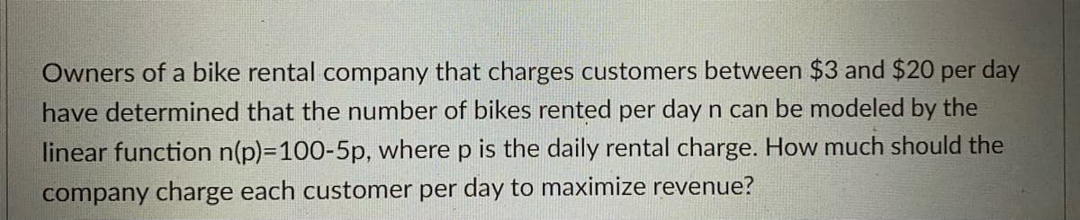 Owners of a bike rental company that charges customers between $3 and $20 per day
have determined that the number of bikes rented per day n can be modeled by the
linear function n(p)=D100-5p, where p is the daily rental charge. How much should the
company charge each customer per day to maximize revenue?
