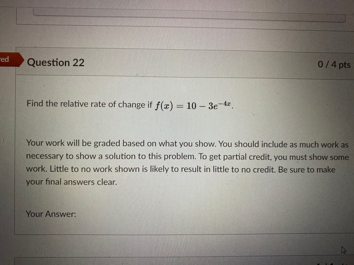 red
Question 22
0/4 pts
Find the relative rate of change if f(x) = 10 – 3e-4.
Your work will be graded based on what you show. You should include as much work as
necessary to show a solution to this problem. To get partial credit, you must show some
work. Little to no work shown is likely to result in little to no credit. Be sure to make
your final answers clear.
Your Answer:
