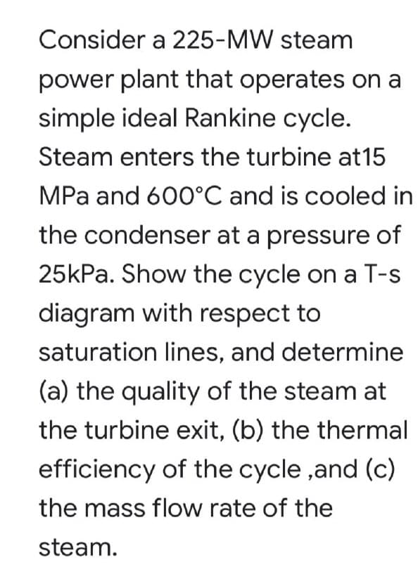 Consider a 225-MW steam
power plant that operates on a
simple ideal Rankine cycle.
Steam enters the turbine at15
MPa and 600°C and is cooled in
the condenser at a pressure of
25kPa. Show the cycle on a T-s
diagram with respect to
saturation lines, and determine
(a) the quality of the steam at
the turbine exit, (b) the thermal
efficiency of the cycle ,and (c)
the mass flow rate of the
steam.
