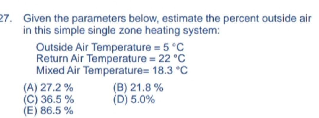 27. Given the parameters below, estimate the percent outside air
in this simple single zone heating system:
Outside Air Temperature = 5 °C
Return Air Temperature = 22 °C
Mixed Air Temperature= 18.3 °C
(A) 27.2 %
(C) 36.5 %
(E) 86.5 %
(B) 21.8 %
(D) 5.0%
