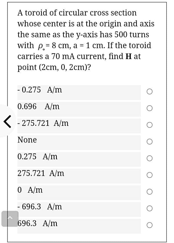 A toroid of circular cross section
whose center is at the origin and axis
the same as the y-axis has 500 turns
with p.= 8 cm, a = 1 cm. If the toroid
carries a 70 mA current, find H at
point (2cm, 0, 2cm)?
- 0.275 A/m
0.696 A/m
K - 275.721 A/m
None
0.275 A/m
275.721 A/m
0 A/m
- 696.3 A/m
696.3 A/m
