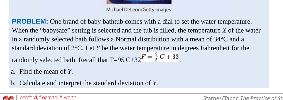 Michael DeLeon/Getty Images
PROBLEM: One brand of baby bathtub comes with a dial to set the water temperature.
When the "babysafe” setting is selected and the tub is filled, the temperature X of the water
in a randomly selected bath follows a Normal distribution with a mean of 34°C and a
standard deviation of 2°C. Let Y be the water temperature in degrees Fahrenheit for the
randomly selected bath. Recall that F=95 C+32F = C+32
a. Find the mean of Y.
b. Calculate and interpret the standard deviation of Y.
bedford, freeman, & worth
Starnes/Tabor. The Practice of St