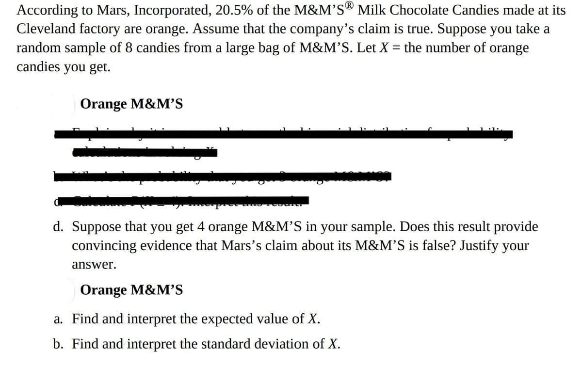 According to Mars, Incorporated, 20.5% of the M&M'S® Milk Chocolate Candies made at its
Cleveland factory are orange. Assume that the company's claim is true. Suppose you take a
random sample of 8 candies from a large bag of M&M'S. Let X = the number of orange
candies you get.
Orange M&M'S
Mūnienie
je interpret dine reguler
d. Suppose that you get 4 orange M&M'S in your sample. Does this result provide
convincing evidence that Mars's claim about its M&M'S is false? Justify your
answer.
Orange M&M'S
a. Find and interpret the expected value of X.
b. Find and interpret the standard deviation of X.