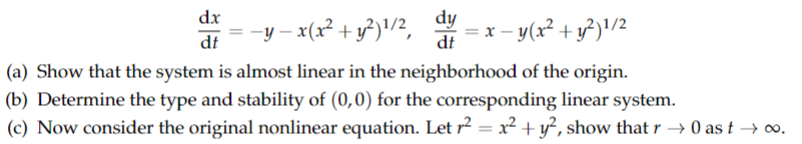 dx
dt
dy
= −y − x(x² + y²)¹/2, = x − y(x² + y²)¹/2
dt
(a) Show that the system is almost linear in the neighborhood of the origin.
(b) Determine the type and stability of (0,0) for the corresponding linear system.
(c) Now consider the original nonlinear equation. Let r² = x² + y², show that r → 0 as t → ∞o.