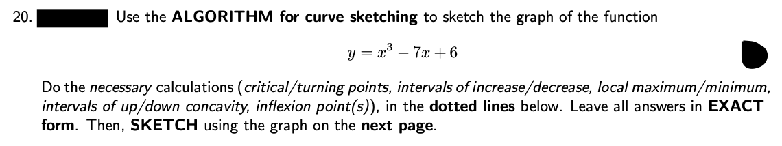 20.
Use the ALGORITHM for curve sketching to sketch the graph of the function
y = x° – 7x + 6
Do the necessary calculations (critical/turning points, intervals of increase/decrease, local maximum/minimum,
intervals of up/down concavity, inflexion point(s)), in the dotted lines below. Leave all answers in EXACT
form. Then, SKETCH using the graph on the next page.
