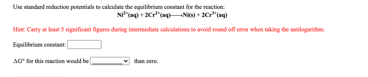 Use standard reduction potentials to calculate the equilibrium constant for the reaction:
Ni²*(aq) + 2Cr2*(aq)Ni(s) + 2Cr³*(aq)
Hint: Carry at least 5 significant figures during intermediate calculations to avoid round off error when taking the antilogarithm.
Equilibrium constant:
AG° for this reaction would be
than zero.
