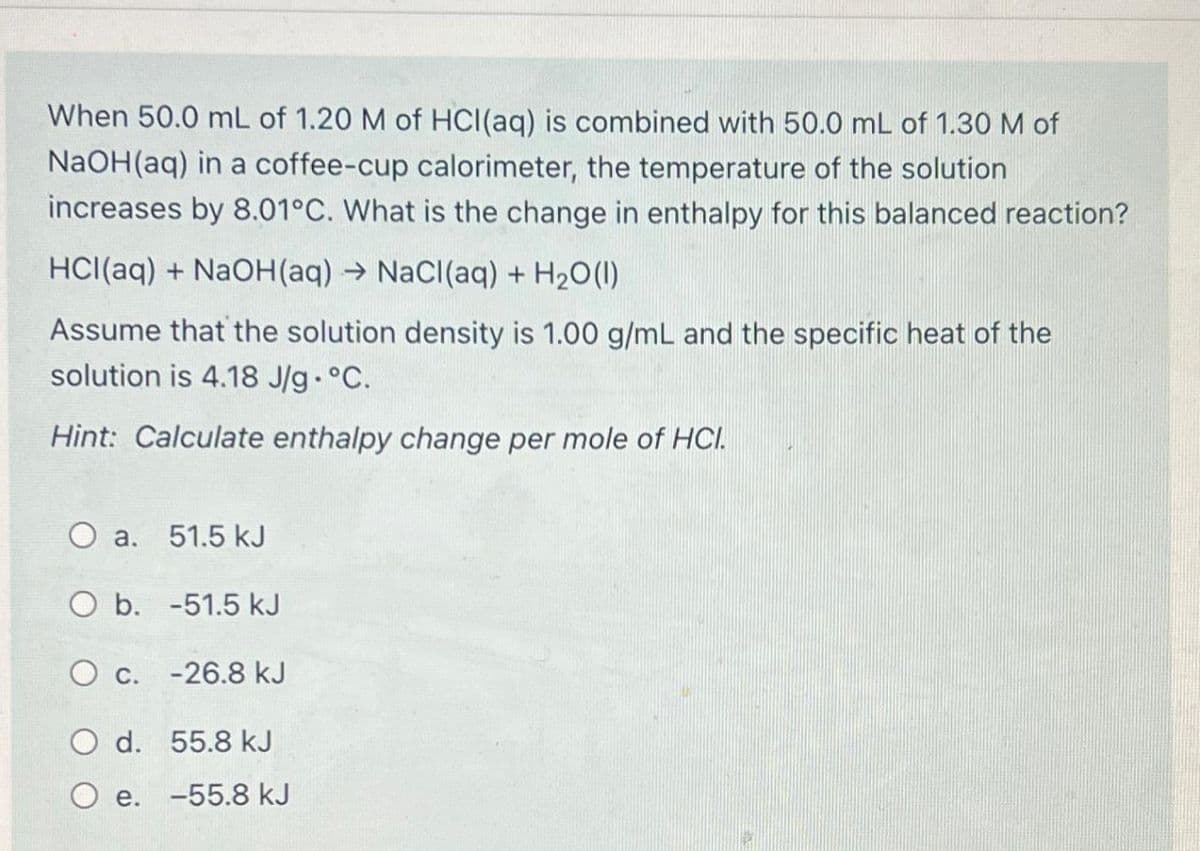 When 50.0 mL of 1.20 M of HCl(aq) is combined with 50.0 mL of 1.30 M of
NaOH(aq) in a coffee-cup calorimeter, the temperature of the solution
increases by 8.01°C. What is the change in enthalpy for this balanced reaction?
HCl(aq) + NaOH(aq) → NaCl(aq) + H₂O(l)
Assume that the solution density is 1.00 g/mL and the specific heat of the
solution is 4.18 J/g °C.
Hint: Calculate enthalpy change per mole of HCI.
O a. 51.5 kJ
O b. -51.5 kJ
O c. -26.8 kJ
O d.
55.8 kJ
O e. -55.8 kJ