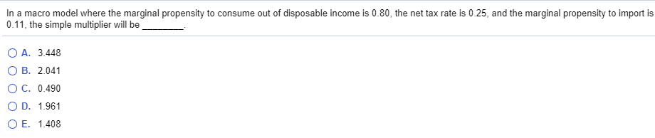 In a macro model where the marginal propensity to consume out of disposable income is 0.80, the net tax rate is 0.25, and the marginal propensity to import is
0.11, the simple multiplier will be
O A. 3.448
O B. 2.041
OC. 0.490
O D. 1.961
O E. 1.408