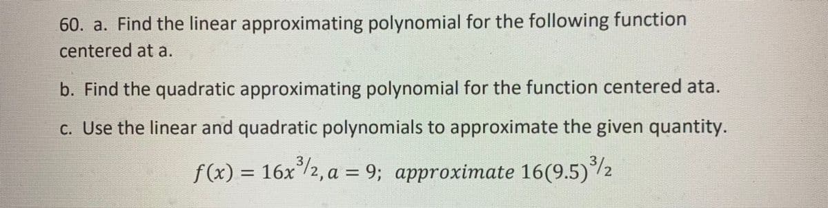 60. a. Find the linear approximating polynomial for the following function
centered at a.
b. Find the quadratic approximating polynomial for the function centered ata.
c. Use the linear and quadratic polynomials to approximate the given quantity.
f(x) = 16x³/2, a = 9; approximate 16(9.5) ³/2
