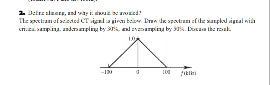 2. Define aliasing, and why it should be avoided?
The spectrum of selected CT signal is given below. Draw the spectrum of the sampled signal with
critical sampling, undersampling by 30%, and oversampling by 50%. Discuss the result.
1.0
-100
100
f (kHz)
