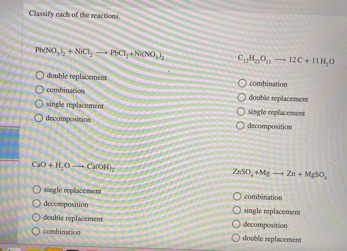 Classify each of the reactions.
Pb(NO,), + NiCl,
PBCI, +Ni(NO3),
C12H22O11
→ 12C + 11 H,0
O double replacement
O combination
combination
double replacement
O single replacement
O single replacement
O decomposition
decomposition
СаО + Н,о — Cа(ОН),
ZNSO,+Mg
→ Zn + MgSO̟
O single replacement
combination
O decomposition
O single replacement
double replacement
decomposition
O combination
double replacement
O O
