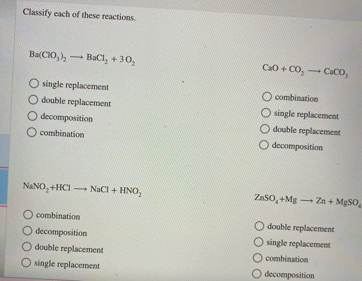 Classify each of these reactions.
Ba(CIO, ),
BaCl, + 3 0,
CaO + CO, → CaCO,
single replacement
combination
O double replacement
single replacement
decomposition
double replacement
combination
decomposition
NANO, +HCI
→ NaCl + HNO,
ZNSO,+Mg → Zn + MgSO,
combination
double replacement
decomposition
single replacement
double replacement
combination
single replacement
decomposition
