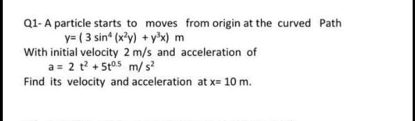 Q1-A particle starts to moves from origin at the curved Path
y= ( 3 sin* (x'y) + yx) m
With initial velocity 2 m/s and acceleration of
a = 2 t? +5t05 m/ s?
Find its velocity and acceleration at x= 10 m.

