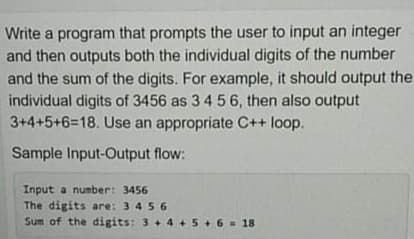 Write a program that prompts the user to input an integer
and then outputs both the individual digits of the number
and the sum of the digits. For example, it should output the
individual digits of 3456 as 3 4 5 6, then also output
3+4+5+6=18. Use an appropriate C++ loop.
Sample Input-Output flow:
Input a number: 3456
The digits are: 3 4 5 6
Sum of the digits: 3+ 4+ 5+ 6 = 18