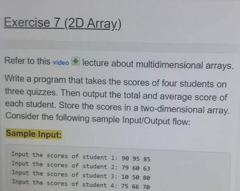 Exercise 7 (2D Array,)
Refer to this video
lecture about multidimensional arrays.
Write a program that takes the scores of four students on
three quizzes. Then output the total and average score of
each student. Store the scores in a two-dimensional array.
Consider the following sample Input/Output flow:
Sample Input:
Input the scores of student 1: 90 95 85
Input the scores of student 2: 79 60 63
Input the scores of student 3: 10 50 80
Input the scores of student 4: 75 66 70
