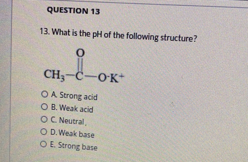QUESTION 13
13. What is the pH of the following structure?
CH;-C-OK+
O A Strong acid
O B. Weak acid
OC. Neutral
O D.Weak base
O E. Strong base
