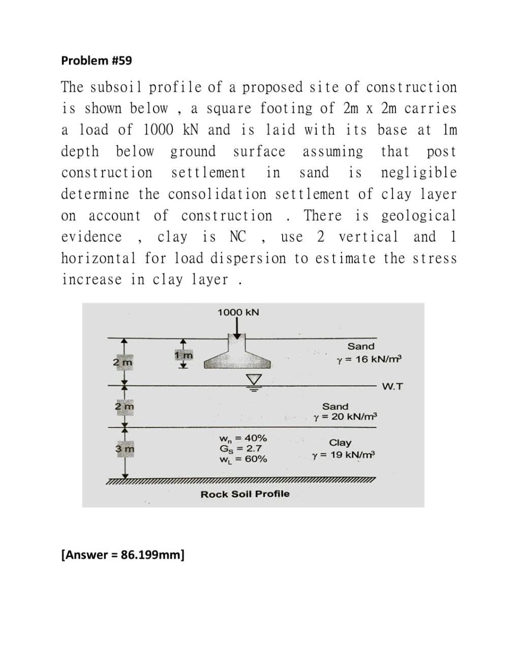 Problem #59
The subsoil profile of a proposed site of construction
is shown below, a square footing of 2m x 2m carries
a load of 1000 kN and is laid with its base at lm
depth below ground surface assuming that post
construction settlement in sand is negligible
determine the consolidation settlement of clay layer
on account of construction. There is geological
evidence, clay is NC, use 2 vertical and 1
horizontal for load dispersion to estimate the stress
increase in clay layer.
1000 KN
Sand
Y 16 kN/m³
2 m
W.T
Wn = 40%
GS = 2.7
W₁ = 60%
Rock Soil Profile
2 m
3 m
[Answer = 86.199mm]
Sand
Y = 20 kN/m³
Clay
y 19 kN/m³