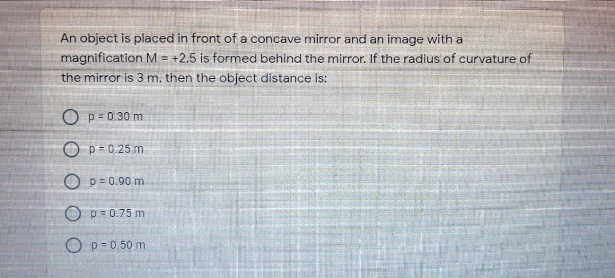 An object is placed in front of a concave mirror and an image with a
magnification M = +2.5 is formed behind the mirror. If the radius of curvature of
the mirror is 3 m, then the object distance is:
O p- 0.30 m
O p= 0.25 m
Op-0.90 m
O P= 0.75 m
p = 0.50 m
