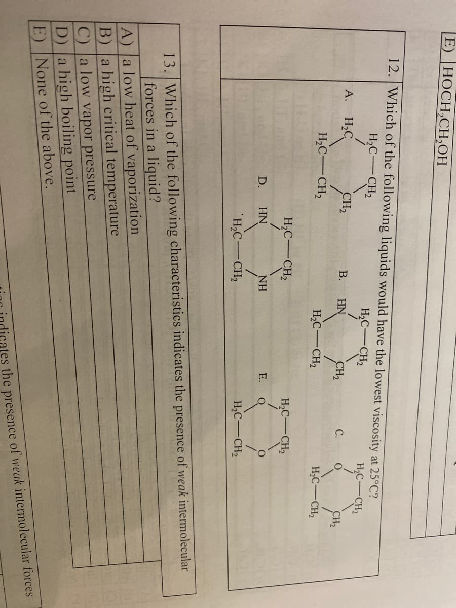 E) HOCH,CH,OH
12. Which of the following liquids would have the lowest viscosity at 25°C?
H,C-CH,
H,C-CH,
H,C-CH2
A. H,C
CH2
В.
HN
CH2
С.
CH2
H,C-
CH2
H,C-CH2
H2C-CH2
H,C-
CH2
H,C-CH2
D.
HN
NH
E.
H,C-CH,
H,C-CH2
13. Which of the following characteristics indicates the presence of weak intermolecular
forces in a liquid?
A) a low heat of vaporization
B) a high critical temperature
C) a low vapor pressure
D) a high boiling point
None of the above.
E)
ates the presence of weak intermolecular forces
