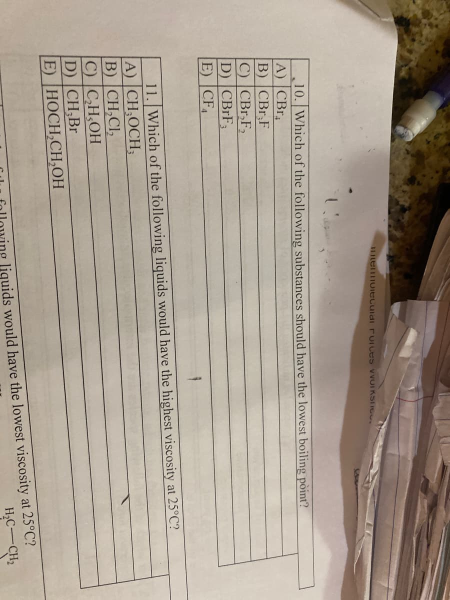 I1ItemmolEcuiai rUIces v VOIKSTIG.
10. Which of the following substances should have the lowest boiling pòint?
A) CBr
B) |CBr,F
C) CBr,F2
D) CBRF3
E) CF
11. Which of the following liquids would have the highest viscosity at 25°C?
A) CH;OCH;
B) CH,CI,
C) CH,OH
D) CH,Br
E) НОСH,СH,ОН
ving liquids would have the lowest viscosity at 25°C?
H,C-CH2
