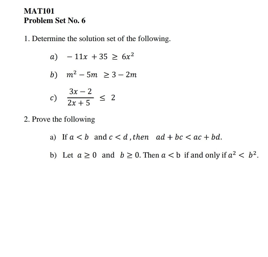 МАT101
Problem Set No. 6
1. Determine the solution set of the following.
а)
- 11x + 35
6x2
b) т? - 5m 23-2m
3x
c)
2
< 2
2x + 5
2. Prove the following
a) If a < b and c < d, then ad + bc < ac + bd.
b) Let a > 0 and b > 0. Then a <b if and only if a? < b².
