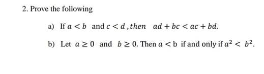 2. Prove the following
a) If a <b and c < d, then ad + bc < ac + bd.
b) Let a >0 and b2 0. Then a <b if and only if a? < b².
