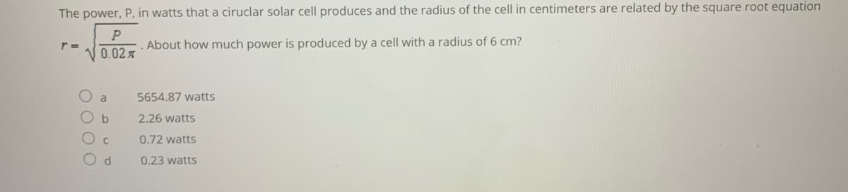 The power, P, in watts that a ciruclar solar cell produces and the radius of the cell in centimeters are related by the square root equation
P
About how much power is produced by a cell with a radius of 6 cm?
0.02x
a
5654.87 watts
b
2.26 watts
0.72 watts
0.23 watts
OO O O
