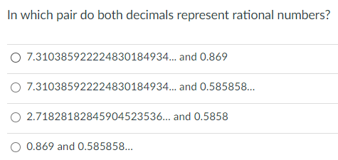 In which pair do both decimals represent rational numbers?
O 7.310385922224830184934.. and 0.869
O 7.310385922224830184934... and 0.585858...
O 2.71828182845904523536... and 0.5858
O 0.869 and 0.585858...
