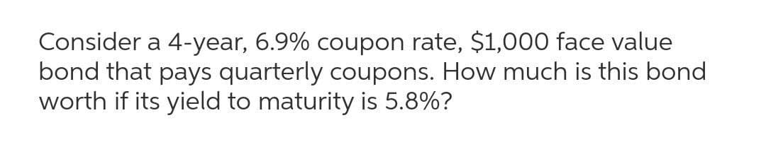 Consider a 4-year, 6.9% coupon rate, $1,000 face value
bond that pays quarterly coupons. How much is this bond
worth if its yield to maturity is 5.8%?
