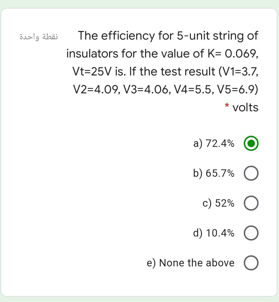 نقطة واحدة
The efficiency for 5-unit string of
insulators for the value of K= 0.069,
Vt=25V is. If the test result (V1=3.7,
V2=4.09, V3=4.06, V4=5.5, V5=6.9)
* volts
a) 72.4%
b) 65.7%
c) 52%
d) 10.4%
e) None the above
