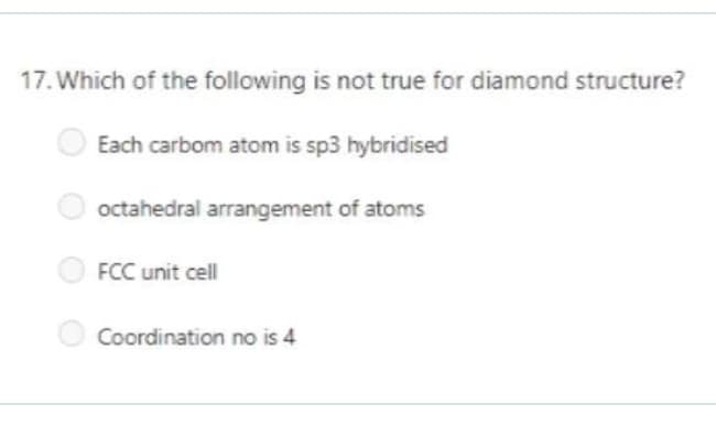 17. Which of the following is not true for diamond structure?
Each carbom atom is sp3 hybridised
octahedral arrangement of atoms
O FCC unit cell
O Coordination no is 4
