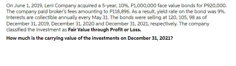 On June 1, 2019, Leni Company acquired a 5-year, 10%, P1,000,000 face value bonds for P920,000.
The company paid broker's fees amounting to P118,896. As a result, yield rate on the bond was 9%.
Interests are collectible annually every May 31. The bonds were selling at 120, 105, 98 as of
December 31, 2019, December 31, 2020 and December 31, 2021, respectively. The company
classified the investment as Fair Value through Profit or Loss.
How much is the carrying value of the investments on December 31, 2021?
