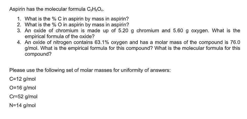 Aspirin has the molecular formula C3HO4.
1. What is the % C in aspirin by mass in aspirin?
2. What is the % O in aspirin by mass in aspirin?
3. An oxide of chromium is made up of 5.20 g chromium and 5.60 g oxygen. What is the
empirical formula of the oxide?
4. An oxide of nitrogen contains 63.1% oxygen and has a molar mass of the compound is 76.0
g/mol. What is the empirical formula for this compound? What is the molecular formula for this
compound?
Please use the following set of molar masses for uniformity of answers:
