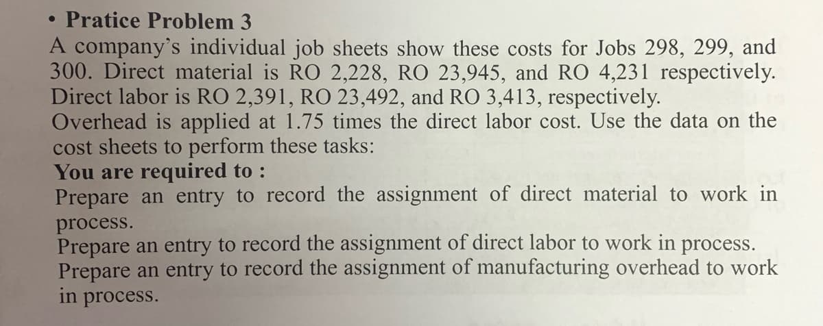 Pratice Problem 3
A company's individual job sheets show these costs for Jobs 298, 299, and
300. Direct material is RO 2,228, RO 23,945, and RO 4,231 respectively.
Direct labor is RO 2,391, RO 23,492, and RO 3,413, respectively.
Overhead is applied at 1.75 times the direct labor cost. Use the data on the
cost sheets to perform these tasks:
You are required to :
Prepare an entry to record the assignment of direct material to work in
process.
Prepare an entry to record the assignment of direct labor to work in process.
Prepare an entry to record the assignment of manufacturing overhead to work
in process.
●