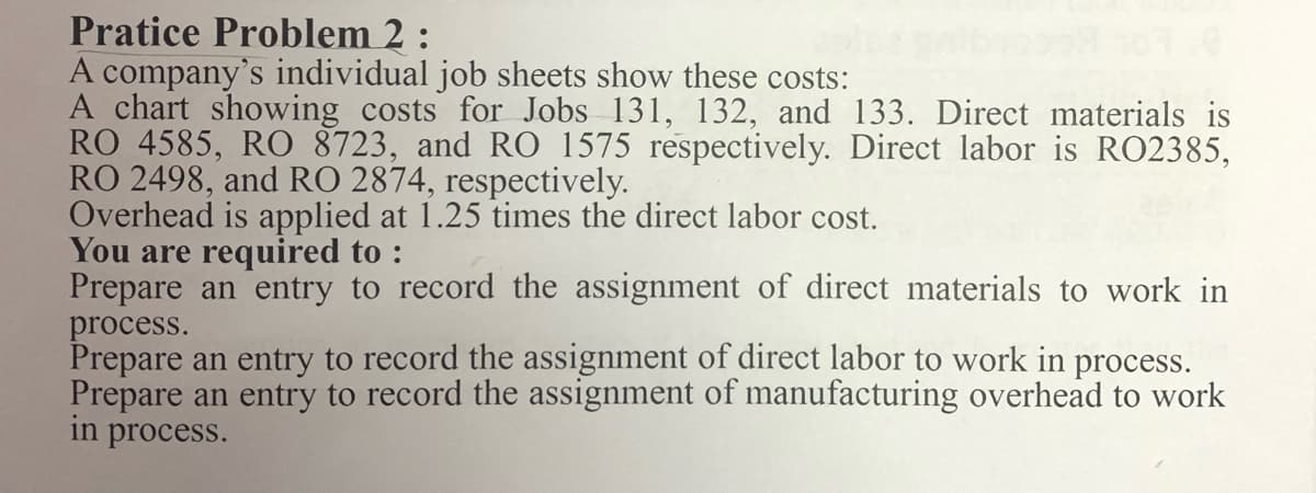 Pratice Problem 2:
A company's individual job sheets show these costs:
A chart showing costs for Jobs 131, 132, and 133. Direct materials is
RO 4585, RO 8723, and RO 1575 respectively. Direct labor is RO2385,
RO 2498, and RO 2874, respectively.
Overhead is applied at 1.25 times the direct labor cost.
You are required to :
Prepare an entry to record the assignment of direct materials to work in
process.
Prepare an entry to record the assignment of direct labor to work in process.
Prepare an entry to record the assignment of manufacturing overhead to work
in process.