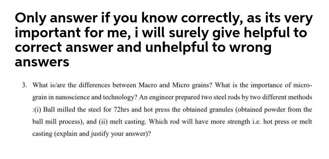 Only answer if you know correctly, as its
very
important for me, i will surely give helpful to
correct answer and unhelpful to wrong
answers
3. What is/are the differences between Macro and Micro grains? What is the importance of micro-
grain in nanoscience and technology? An engineer prepared two steel rods by two different methods
:(i) Ball milled the steel for 72hrs and hot press the obtained granules (obtained powder from the
ball mill process), and (ii) melt casting. Which rod will have more strength i.e. hot press or melt
casting (explain and justify your answer)?
