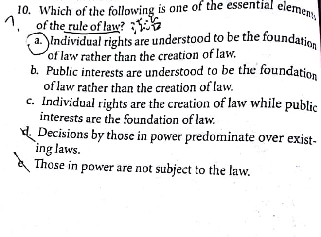 10. Which of the following is one of the essential elements
1.
of the rule of law?
a. Individual rights are understood to be the foundatio,
of law rather than the creation of law.
b. Public interests are understood to be the foundation
of law rather than the creation of law.
c. Individual rights are the creation of law while public
interests are the foundation of law.
d. Decisions by those in power predominate over exist-
ing laws.
Those in power are not subject to the law.
