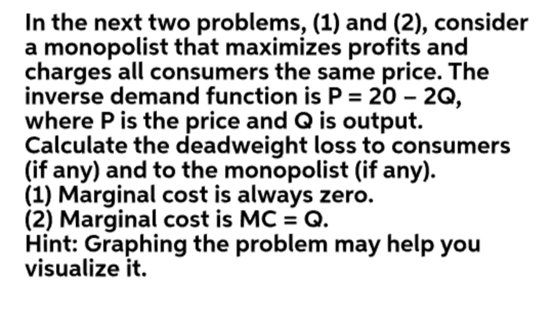 In the next two problems, (1) and (2), consider
a monopolist that maximizes profits and
charges all consumers the same price. The
inverse demand function is P = 20 – 2Q,
where P is the price and Q is output.
Calculate the deadweight loss to consumers
(if any) and to the monopolist (if any).
(1) Marginal cost is always zero.
(2) Marginal cost is MC = Q.
Hint: Graphing the problem may help you
visualize it.
