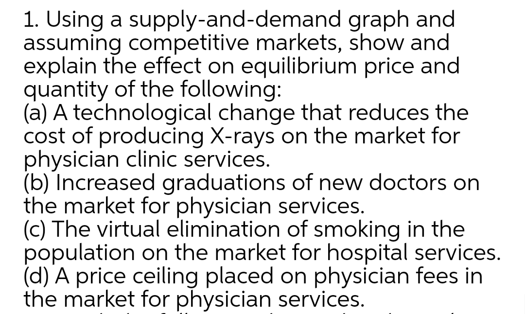 1. Using a supply-and-demand graph and
assuming competitive markets, show and
explain the effect on equilibrium price and
quantity of the following:
(a) A technological change that reduces the
cost of producing X-rays on the market for
physician clinic services.
(b) Increased graduations of new doctors on
the market for physician services.
(c) The virtual elimination of smoking in the
population on the market for hospital services.
(d) A price ceiling placed on physician fees in
the market for physician services.
