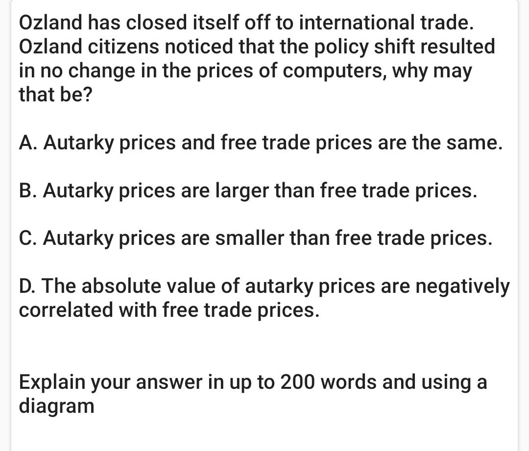 Ozland has closed itself off to international trade.
Ozland citizens noticed that the policy shift resulted
in no change in the prices of computers, why may
that be?
A. Autarky prices and free trade prices are the same.
B. Autarky prices are larger than free trade prices.
C. Autarky prices are smaller than free trade prices.
D. The absolute value of autarky prices are negatively
correlated with free trade prices.
Explain your answer in up to 200 words and using a
diagram
