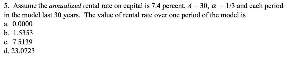 5. Assume the annualized rental rate on capital is 7.4 percent, A = 30, a
in the model last 30 years. The value of rental rate over one period of the model is
1/3 and each period
a. 0.0000
b. 1.5353
c. 7.5139
d. 23.0723
