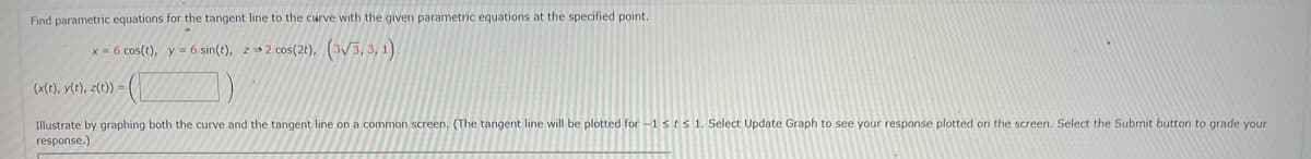 Find parametric equations for the tangent line to the curve with the given parametric equations at the specified point.
x = 6 cos(t), y = 6 sin(t), z 2 cos(2t), (3√3, 3, 1)
(x(t), y(t), z(t)) =
Illustrate by graphing both the curve and the tangent line on a common screen. (The tangent line will be plotted for -1 sts 1. Select Update Graph to see your response plotted on the screen. Select the Submit button to grade your
response.)