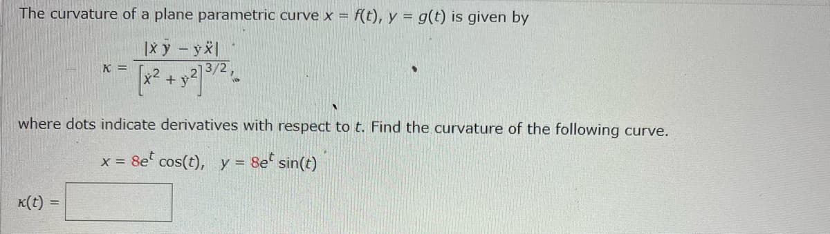 The curvature of a plane parametric curve x = f(t), y = g(t) is given by
|x y - yx|
[x² + y2] 3/2,
K =
where dots indicate derivatives with respect to t. Find the curvature of the following curve.
x = 8e cos(t), y = 8e sin(t)
k(t) =